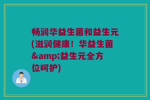 畅润华益生菌和益生元(滋润健康！华益生菌&益生元全方位呵护)
