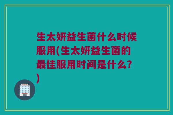 生太妍益生菌什么时候服用(生太妍益生菌的最佳服用时间是什么？)