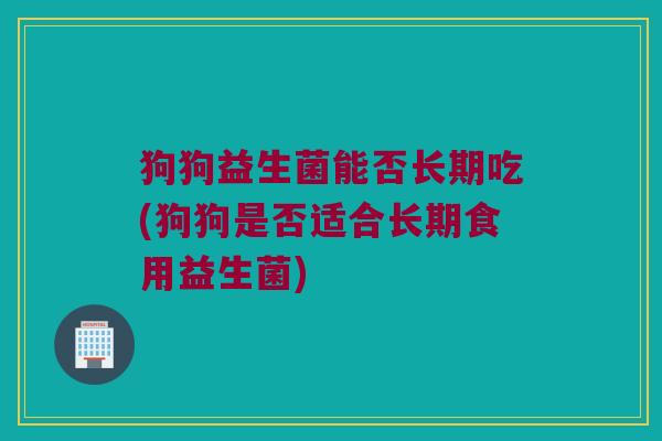 狗狗益生菌能否长期吃(狗狗是否适合长期食用益生菌)