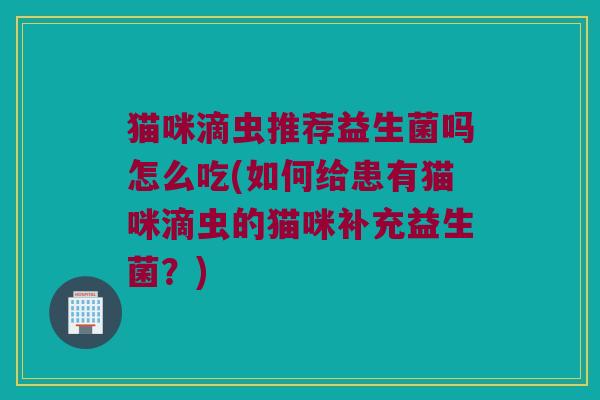 猫咪滴虫推荐益生菌吗怎么吃(如何给患有猫咪滴虫的猫咪补充益生菌？)