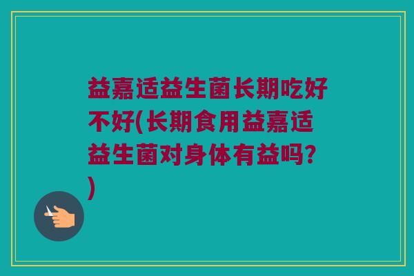 益嘉适益生菌长期吃好不好(长期食用益嘉适益生菌对身体有益吗？)