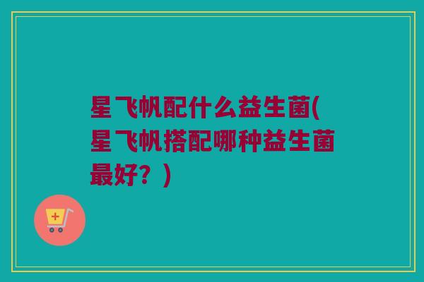 星飞帆配什么益生菌(星飞帆搭配哪种益生菌好?) 星飞帆配什么益生菌(星飞帆搭配哪种益生菌好?)