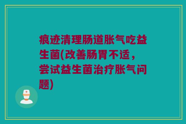 痕迹清理肠道胀气吃益生菌(改善肠胃不适，尝试益生菌治疗胀气问题)