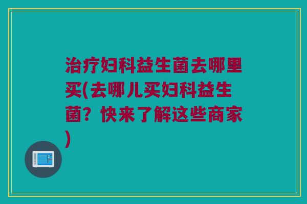 治疗妇科益生菌去哪里买(去哪儿买妇科益生菌？快来了解这些商家)