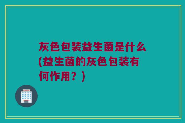 灰色包装益生菌是什么(益生菌的灰色包装有何作用？)