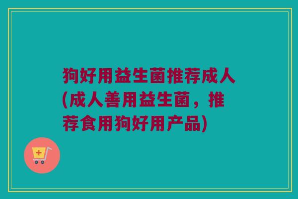 狗好用益生菌推荐成人(成人善用益生菌,推荐食用狗好用产品) 狗好用益生菌推荐成人(成人善用益生菌,推荐食用狗好用产品)