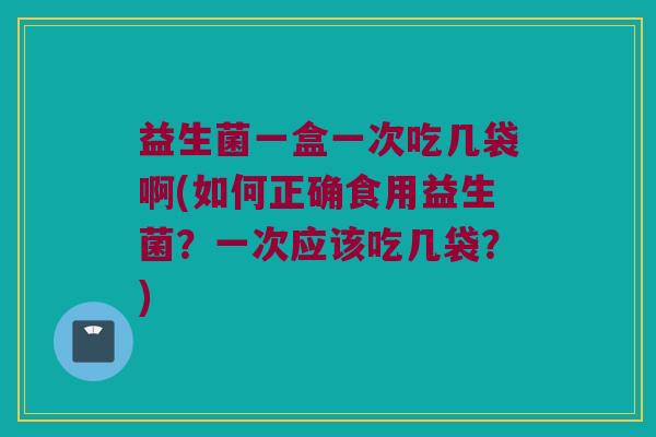 益生菌一盒一次吃几袋啊(如何正确食用益生菌？一次应该吃几袋？)