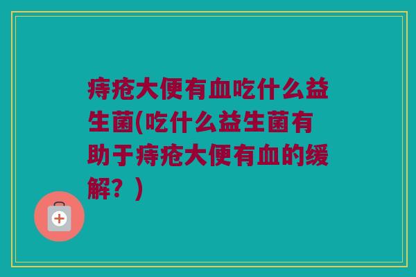 痔疮大便有血吃什么益生菌(吃什么益生菌有助于痔疮大便有血的缓解？)