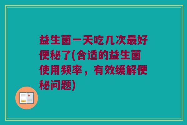 益生菌一天吃几次最好便秘了(合适的益生菌使用频率，有效缓解便秘问题)