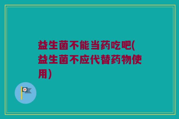 益生菌不能当药吃吧(益生菌不应代替药物使用)