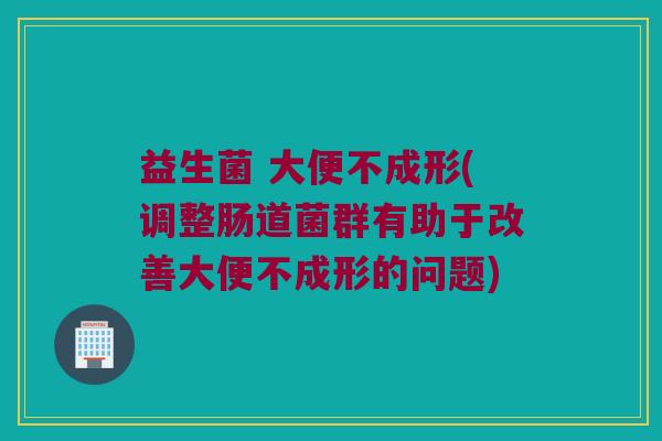 益生菌 大便不成形(调整肠道菌群有助于改善大便不成形的问题)