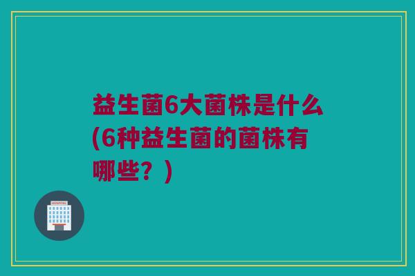 益生菌6大菌株是什么(6种益生菌的菌株有哪些？)