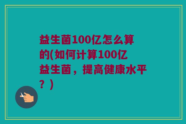 益生菌100亿怎么算的(如何计算100亿益生菌，提高健康水平？)