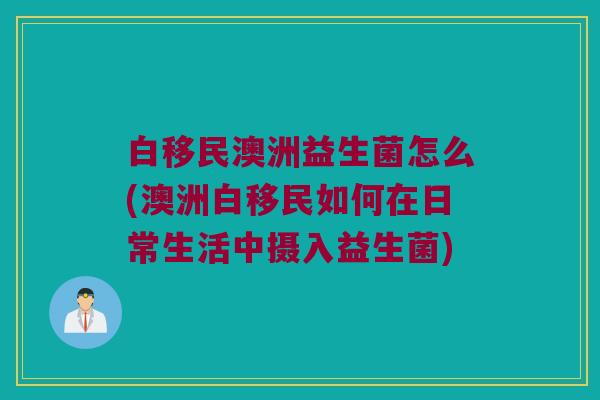 白移民澳洲益生菌怎么(澳洲白移民如何在日常生活中摄入益生菌)