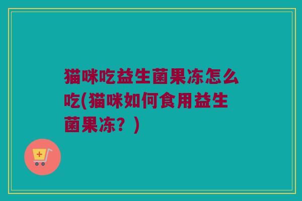 猫咪吃益生菌果冻怎么吃(猫咪如何食用益生菌果冻？)