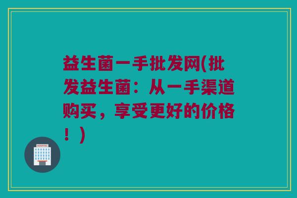 益生菌一手批发网(批发益生菌：从一手渠道购买，享受更好的价格！)