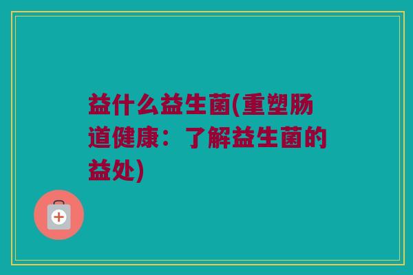 益什么益生菌(重塑肠道健康：了解益生菌的益处)