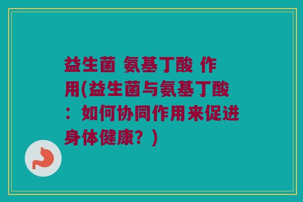 益生菌 氨基丁酸 作用(益生菌与氨基丁酸：如何协同作用来促进身体健康？)