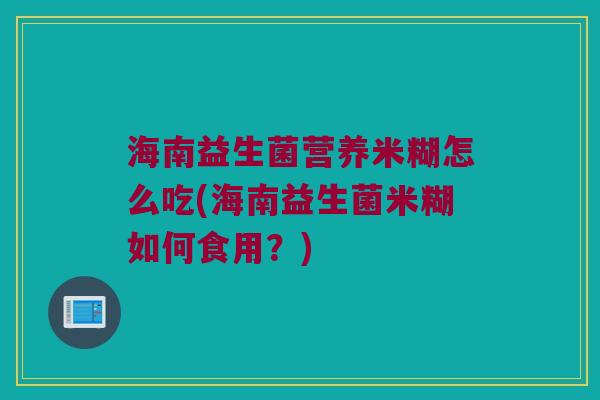 海南益生菌营养米糊怎么吃(海南益生菌米糊如何食用?) 海南益生菌营养米糊怎么吃(海南益生菌米糊如何食用?)