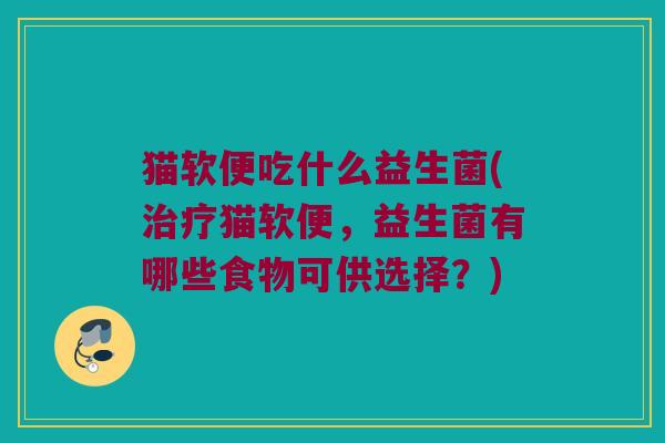 猫软便吃什么益生菌(治疗猫软便，益生菌有哪些食物可供选择？)