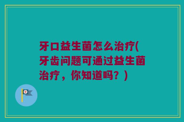 牙口益生菌怎么治疗(牙齿问题可通过益生菌治疗，你知道吗？)