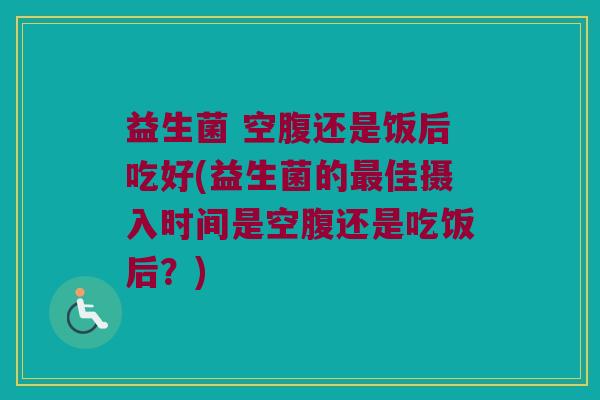 益生菌 空腹还是饭后吃好(益生菌的最佳摄入时间是空腹还是吃饭后？)