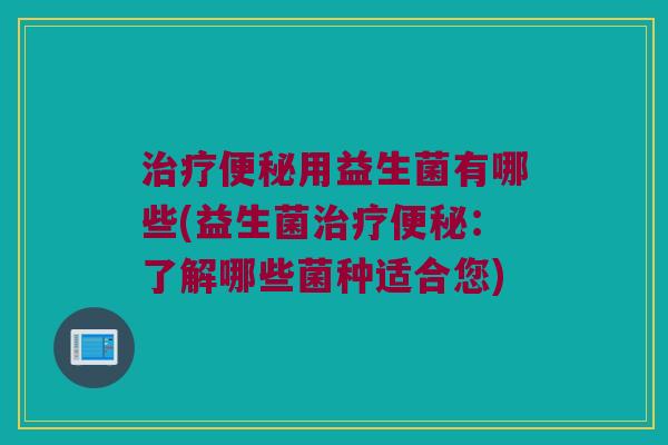治疗便秘用益生菌有哪些(益生菌治疗便秘：了解哪些菌种适合您)