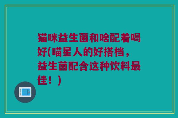 猫咪益生菌和啥配着喝好(喵星人的好搭档，益生菌配合这种饮料最佳！)