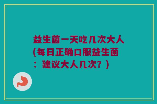 益生菌一天吃几次大人(每日正确口服益生菌：建议大人几次？)