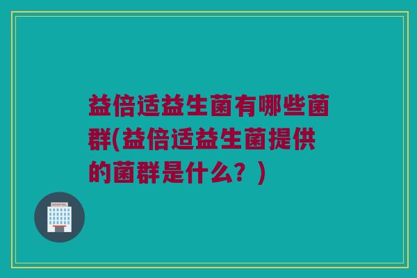 益倍适益生菌有哪些菌群(益倍适益生菌提供的菌群是什么？)