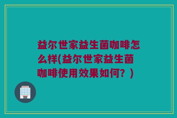 益尔世家益生菌咖啡怎么样(益尔世家益生菌咖啡使用效果如何？)