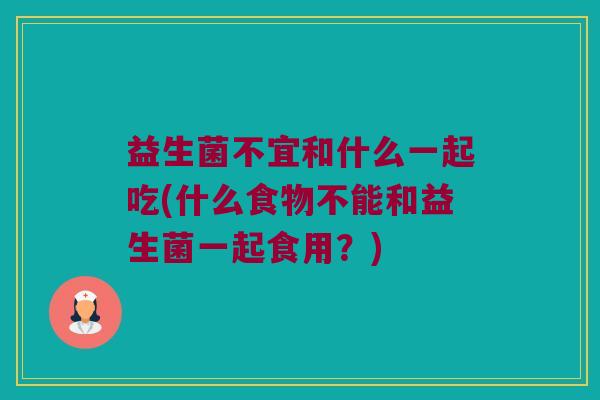 益生菌不宜和什么一起吃(什么食物不能和益生菌一起食用？)
