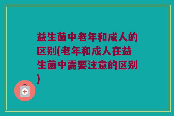 益生菌中老年和成人的区别(老年和成人在益生菌中需要注意的区别)