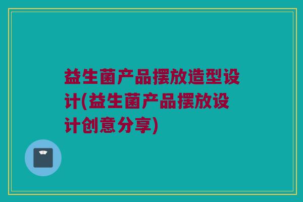 益生菌产品摆放造型设计(益生菌产品摆放设计创意分享)