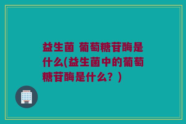 益生菌 葡萄糖苷酶是什么(益生菌中的葡萄糖苷酶是什么？)