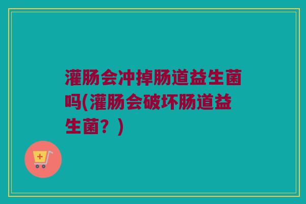 灌肠会冲掉肠道益生菌吗(灌肠会破坏肠道益生菌?) 灌肠会冲掉肠道益生菌吗(灌肠会破坏肠道益生菌?)