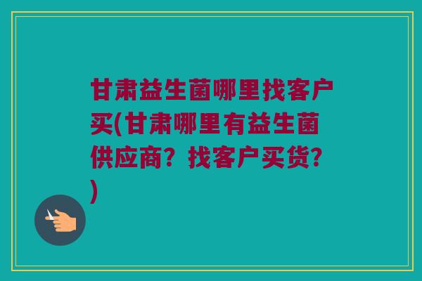 甘肃益生菌哪里找客户买(甘肃哪里有益生菌供应商？找客户买货？)
