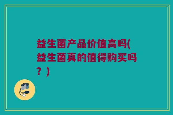 益生菌产品价值高吗(益生菌真的值得购买吗？)