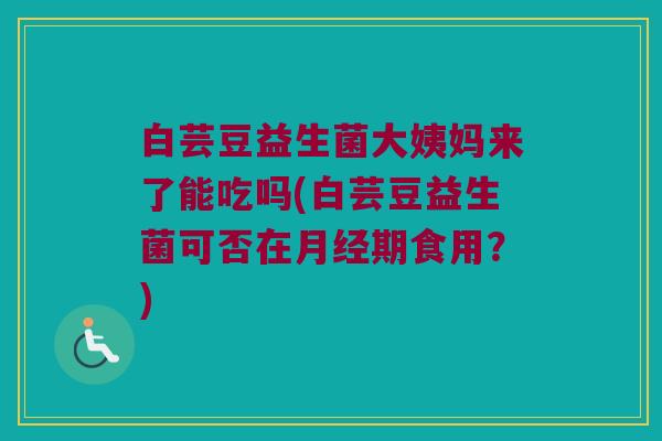白芸豆益生菌大姨妈来了能吃吗(白芸豆益生菌可否在月经期食用？)