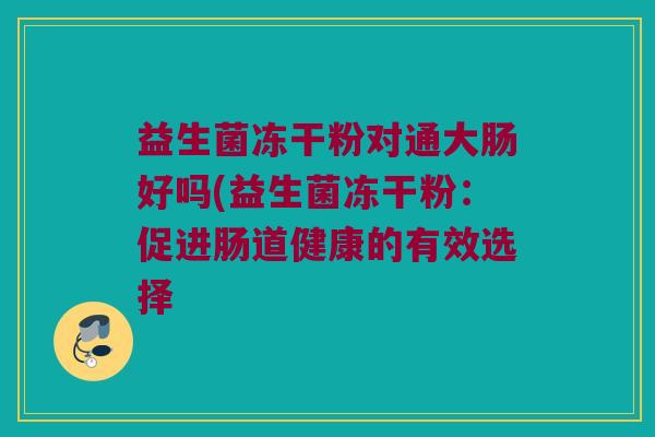 益生菌冻干粉对通大肠好吗(益生菌冻干粉:促进肠道健康的有效选择 益生菌冻干粉对通大肠好吗(益生菌冻干粉:促进肠道健康的有效选择