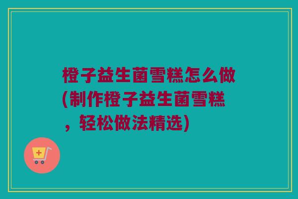 橙子益生菌雪糕怎么做(制作橙子益生菌雪糕，轻松做法精选)