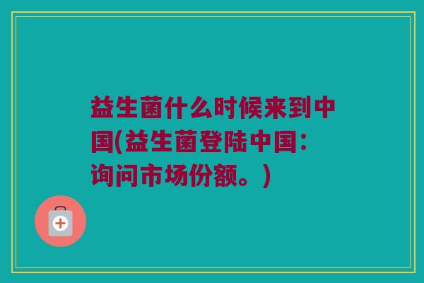 益生菌什么时候来到中国(益生菌登陆中国：询问市场份额。)