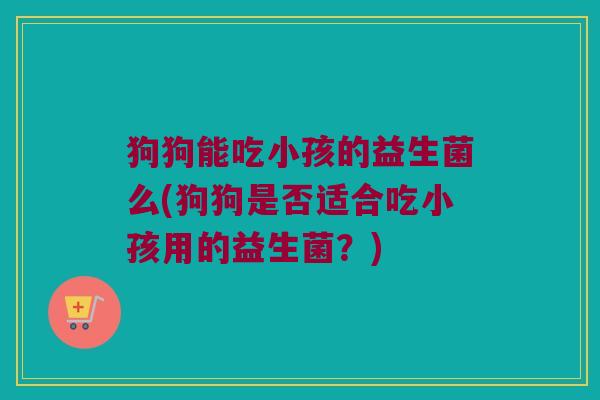 狗狗能吃小孩的益生菌么(狗狗是否适合吃小孩用的益生菌？)