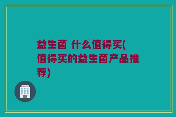 益生菌 什么值得买(值得买的益生菌产品推荐)