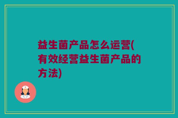 益生菌产品怎么运营(有效经营益生菌产品的方法) 益生菌产品怎么运营(有效经营益生菌产品的方法)