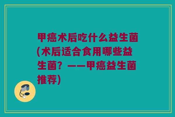 甲癌术后吃什么益生菌(术后适合食用哪些益生菌？——甲癌益生菌推荐)
