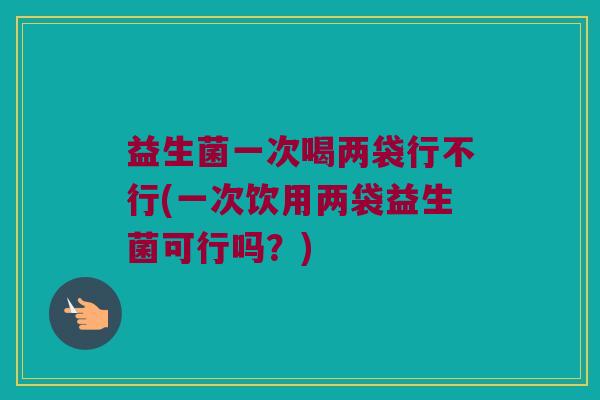 益生菌一次喝两袋行不行(一次饮用两袋益生菌可行吗？)