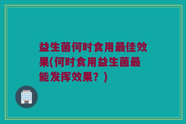 益生菌何时食用最佳效果(何时食用益生菌最能发挥效果？)