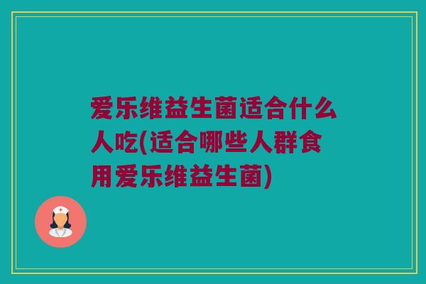 爱乐维益生菌适合什么人吃(适合哪些人群食用爱乐维益生菌)