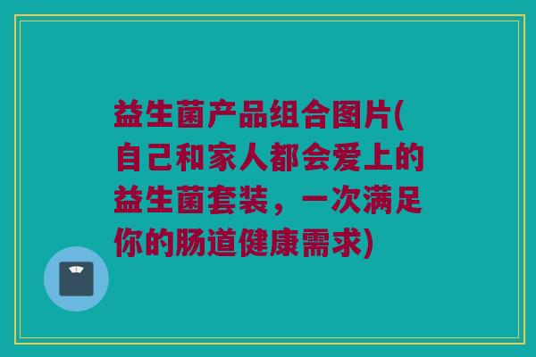益生菌产品组合图片(自己和家人都会爱上的益生菌套装，一次满足你的肠道健康需求)